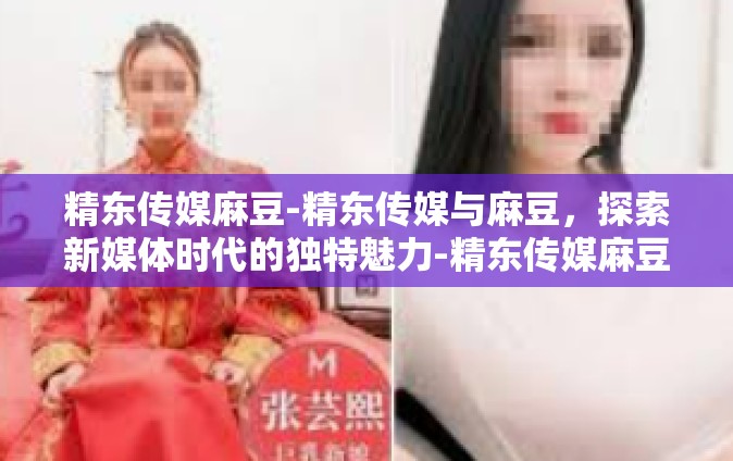 精东传媒麻豆-精东传媒与麻豆，探索新媒体时代的独特魅力-精东传媒麻豆